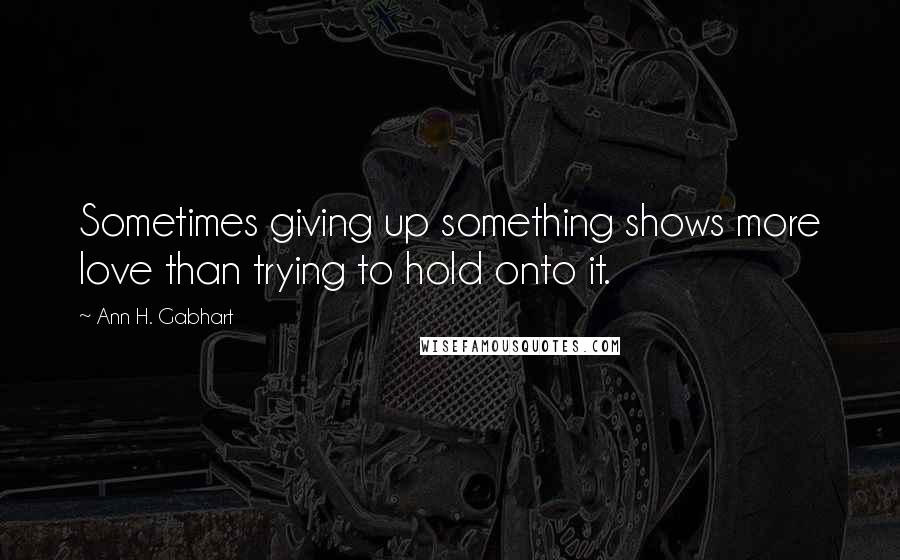 Ann H. Gabhart Quotes: Sometimes giving up something shows more love than trying to hold onto it.