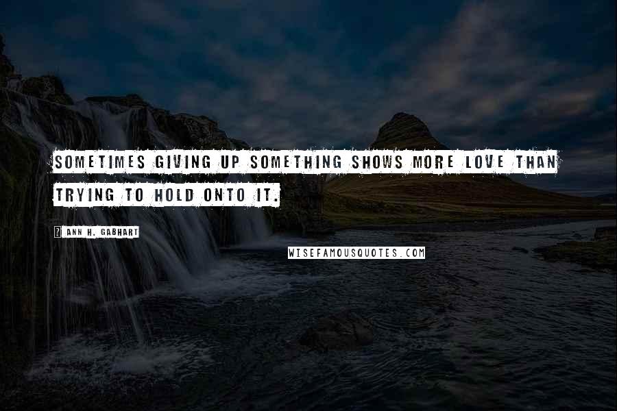 Ann H. Gabhart Quotes: Sometimes giving up something shows more love than trying to hold onto it.