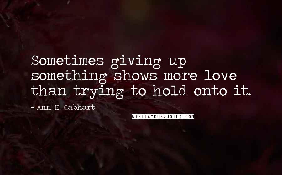 Ann H. Gabhart Quotes: Sometimes giving up something shows more love than trying to hold onto it.