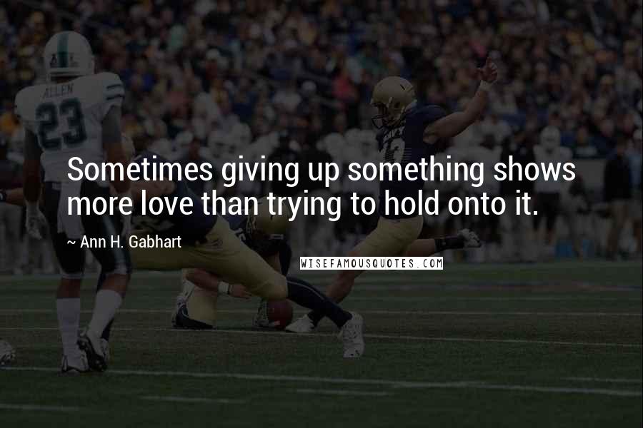 Ann H. Gabhart Quotes: Sometimes giving up something shows more love than trying to hold onto it.