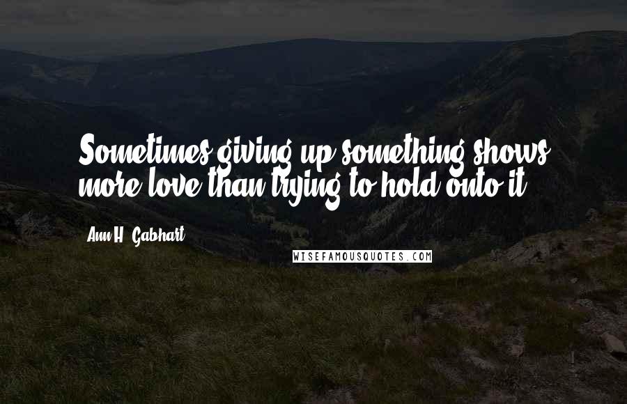 Ann H. Gabhart Quotes: Sometimes giving up something shows more love than trying to hold onto it.