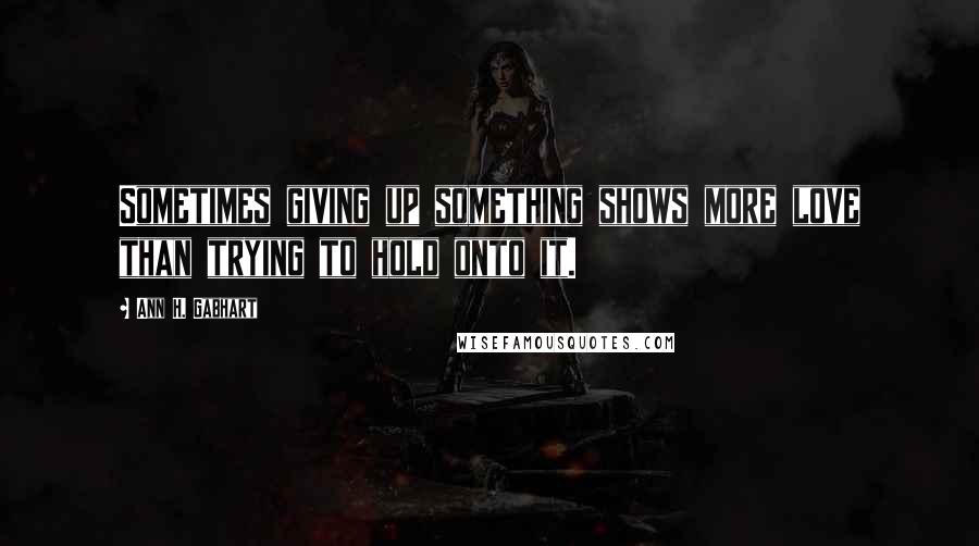 Ann H. Gabhart Quotes: Sometimes giving up something shows more love than trying to hold onto it.