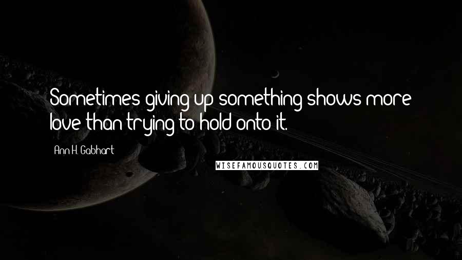 Ann H. Gabhart Quotes: Sometimes giving up something shows more love than trying to hold onto it.