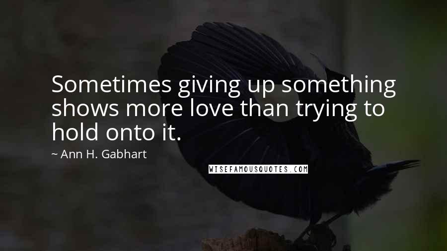 Ann H. Gabhart Quotes: Sometimes giving up something shows more love than trying to hold onto it.