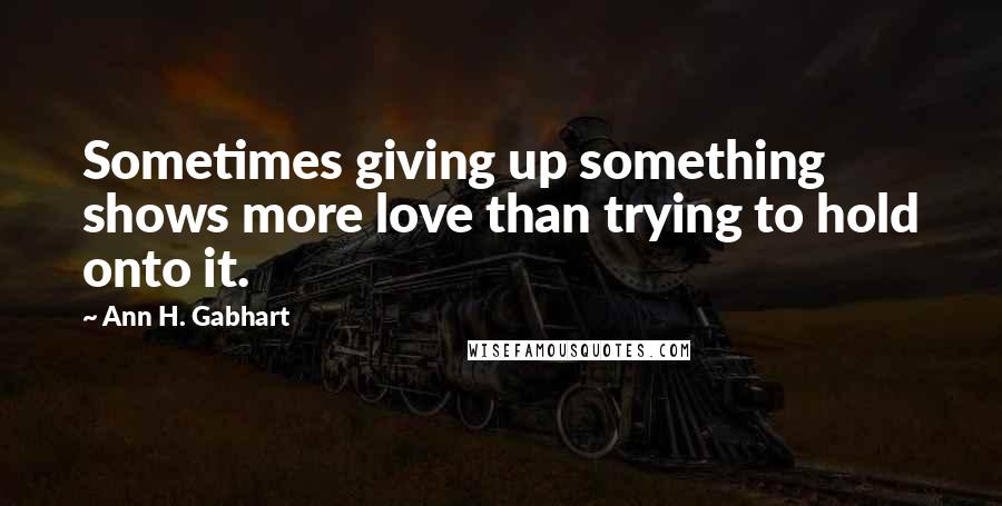 Ann H. Gabhart Quotes: Sometimes giving up something shows more love than trying to hold onto it.