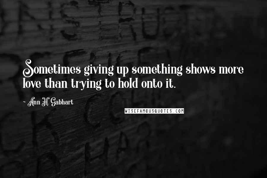 Ann H. Gabhart Quotes: Sometimes giving up something shows more love than trying to hold onto it.