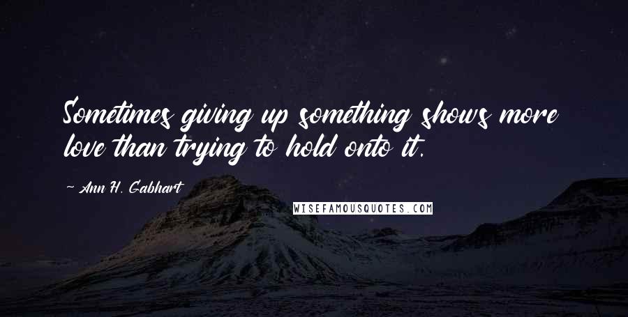 Ann H. Gabhart Quotes: Sometimes giving up something shows more love than trying to hold onto it.