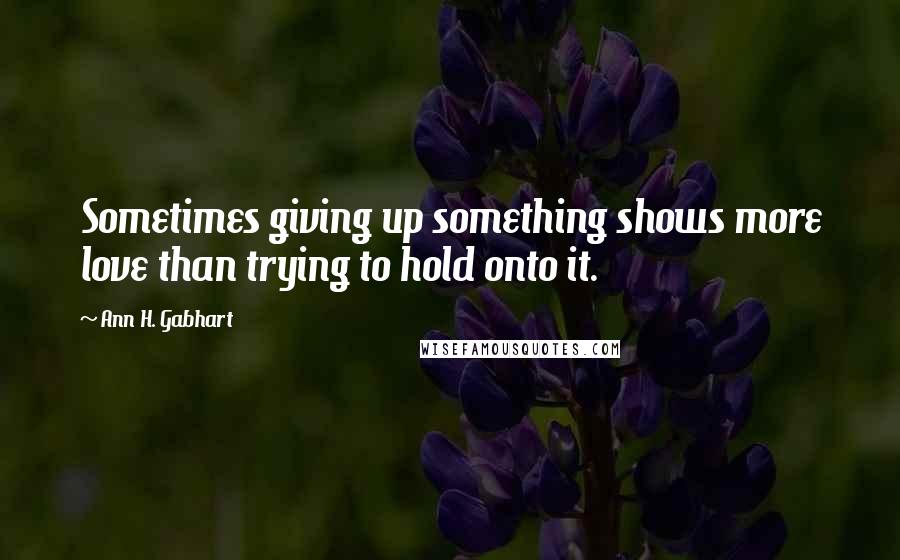 Ann H. Gabhart Quotes: Sometimes giving up something shows more love than trying to hold onto it.