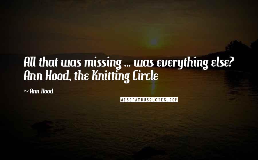 Ann Hood Quotes: All that was missing ... was everything else? Ann Hood, the Knitting Circle