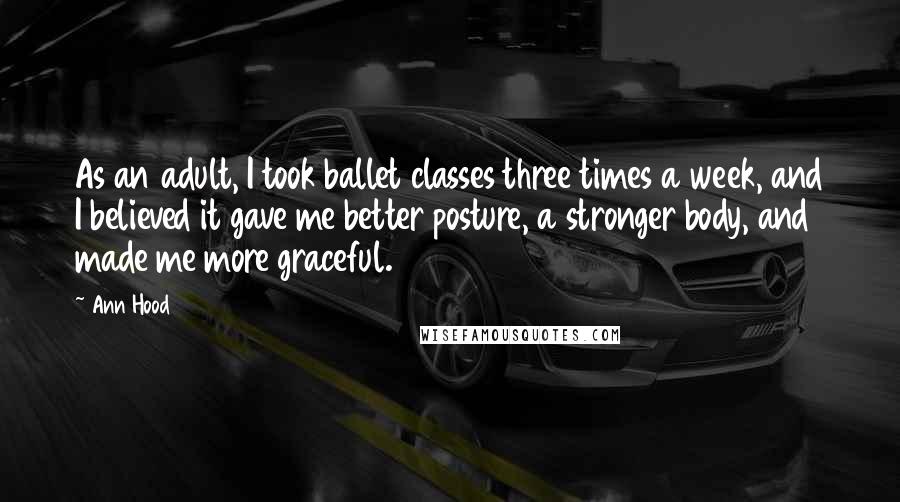 Ann Hood Quotes: As an adult, I took ballet classes three times a week, and I believed it gave me better posture, a stronger body, and made me more graceful.