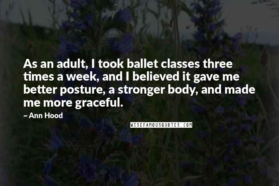 Ann Hood Quotes: As an adult, I took ballet classes three times a week, and I believed it gave me better posture, a stronger body, and made me more graceful.