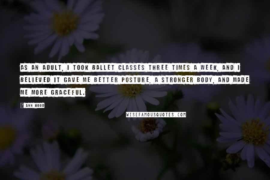 Ann Hood Quotes: As an adult, I took ballet classes three times a week, and I believed it gave me better posture, a stronger body, and made me more graceful.