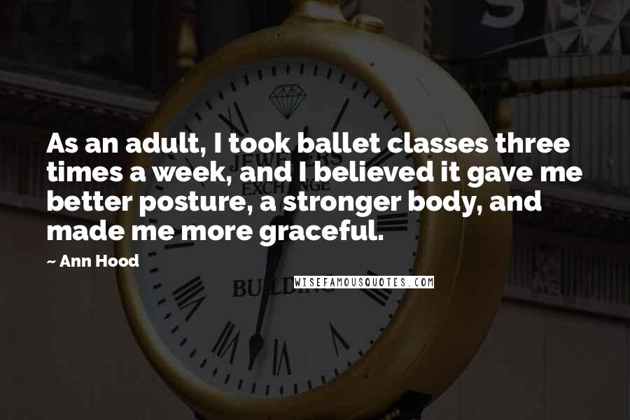 Ann Hood Quotes: As an adult, I took ballet classes three times a week, and I believed it gave me better posture, a stronger body, and made me more graceful.