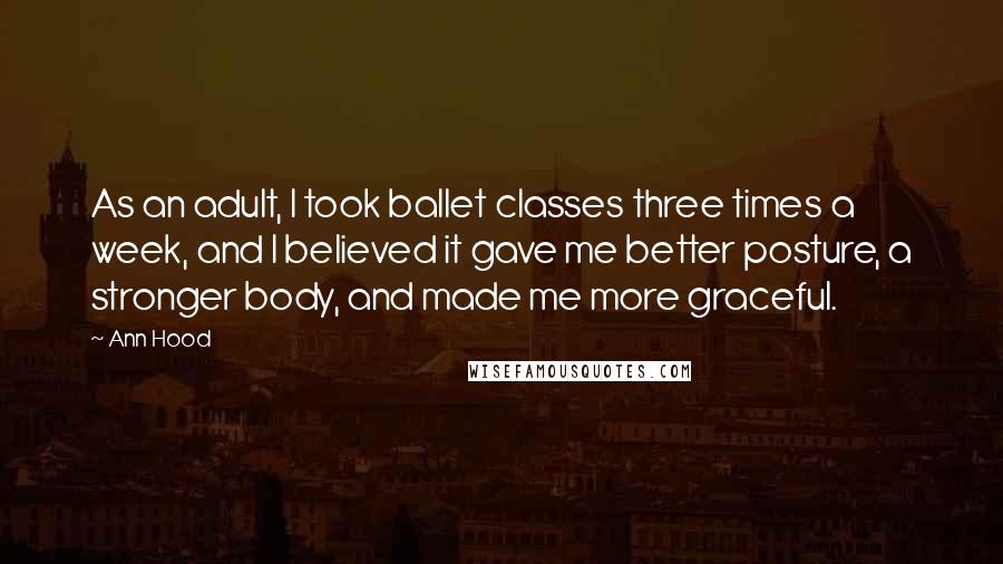 Ann Hood Quotes: As an adult, I took ballet classes three times a week, and I believed it gave me better posture, a stronger body, and made me more graceful.