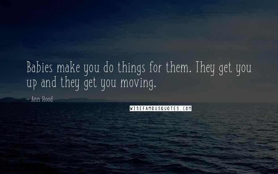 Ann Hood Quotes: Babies make you do things for them. They get you up and they get you moving.