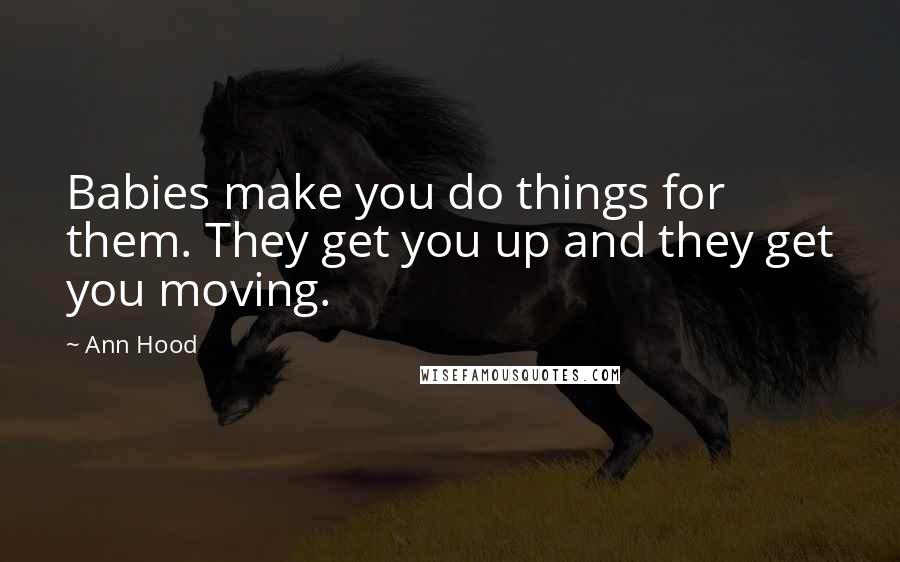 Ann Hood Quotes: Babies make you do things for them. They get you up and they get you moving.