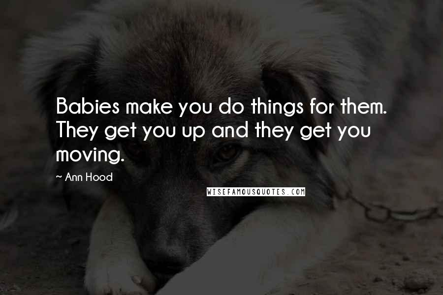 Ann Hood Quotes: Babies make you do things for them. They get you up and they get you moving.
