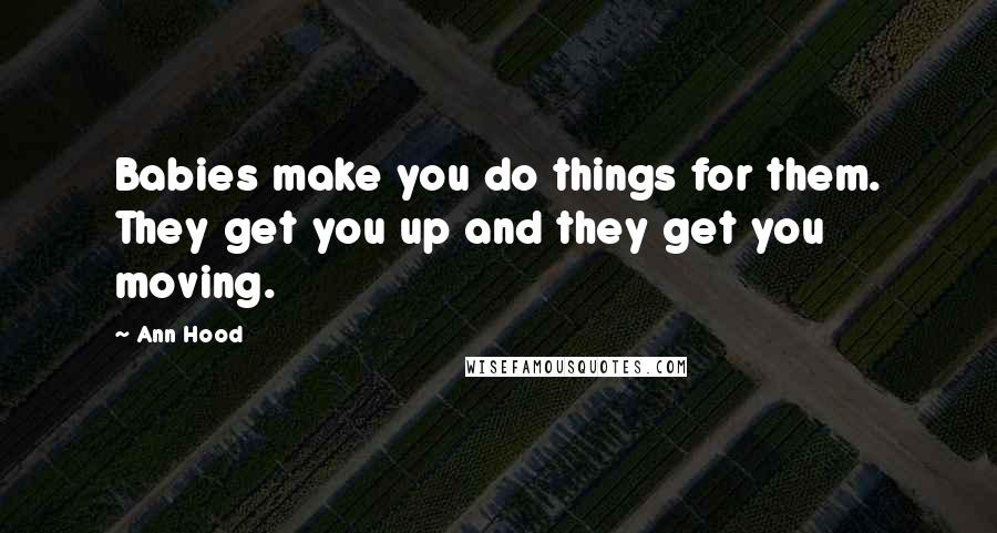 Ann Hood Quotes: Babies make you do things for them. They get you up and they get you moving.