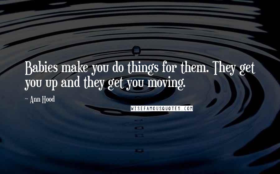 Ann Hood Quotes: Babies make you do things for them. They get you up and they get you moving.