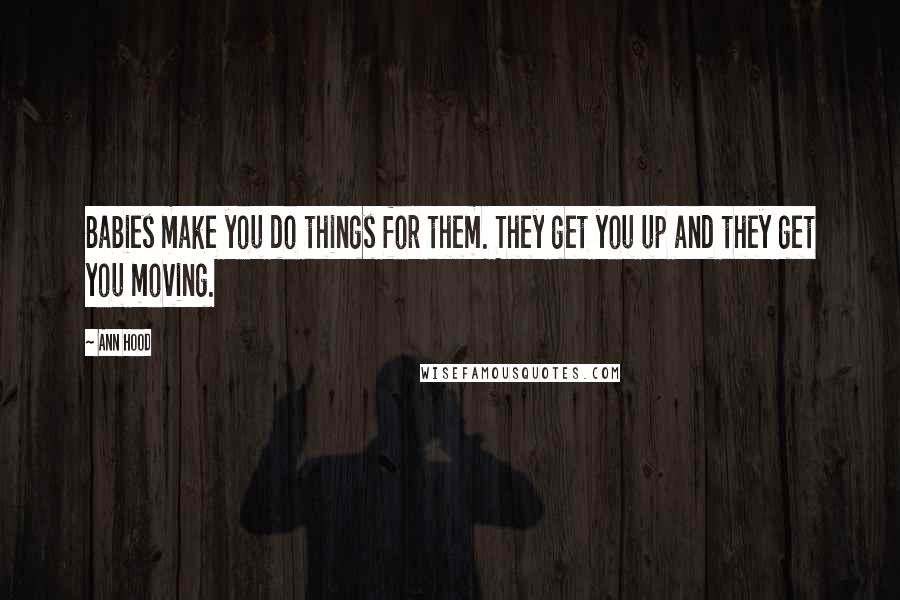 Ann Hood Quotes: Babies make you do things for them. They get you up and they get you moving.