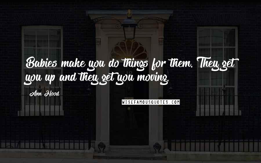 Ann Hood Quotes: Babies make you do things for them. They get you up and they get you moving.