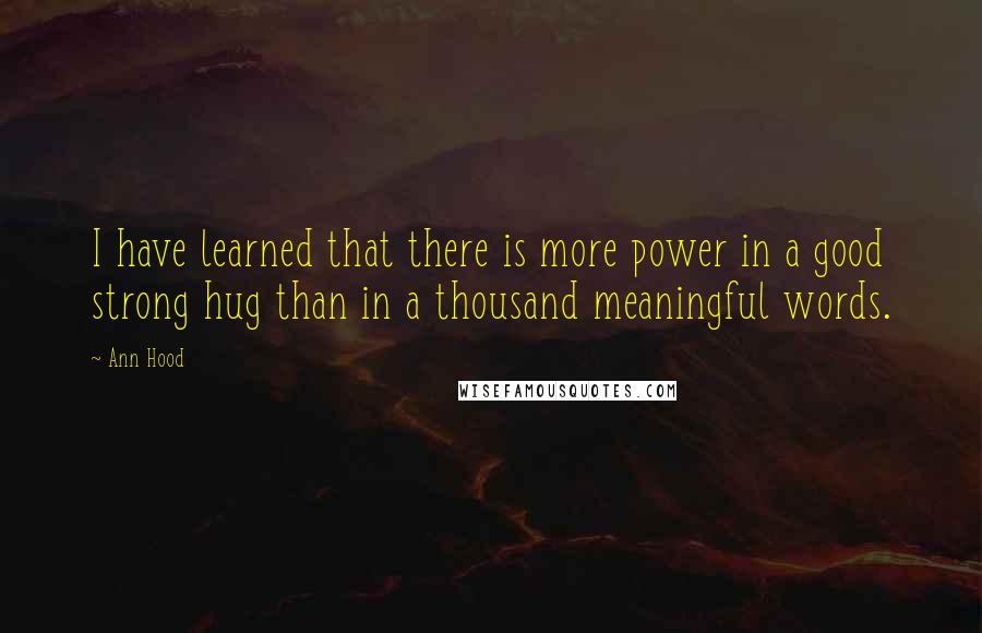 Ann Hood Quotes: I have learned that there is more power in a good strong hug than in a thousand meaningful words.