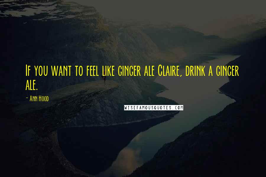 Ann Hood Quotes: If you want to feel like ginger ale Claire, drink a ginger ale.