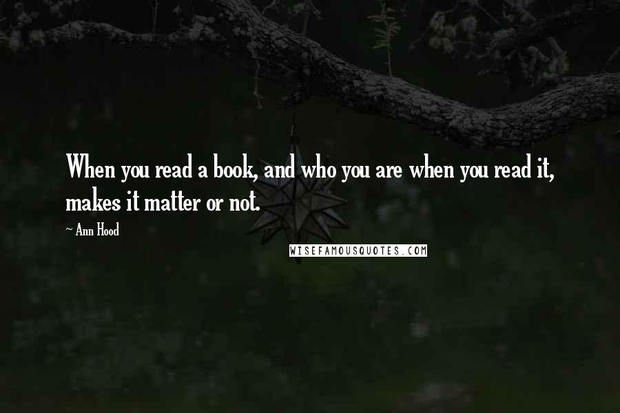 Ann Hood Quotes: When you read a book, and who you are when you read it, makes it matter or not.