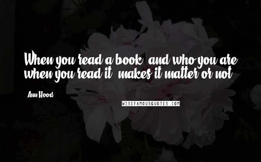 Ann Hood Quotes: When you read a book, and who you are when you read it, makes it matter or not.