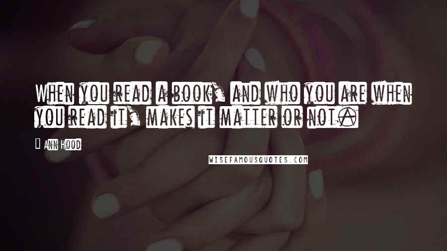 Ann Hood Quotes: When you read a book, and who you are when you read it, makes it matter or not.