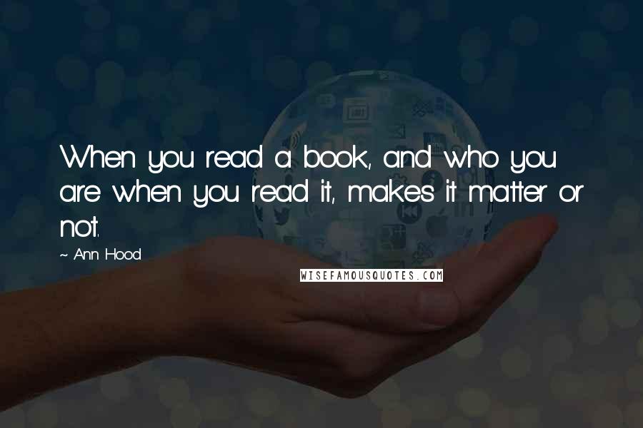 Ann Hood Quotes: When you read a book, and who you are when you read it, makes it matter or not.