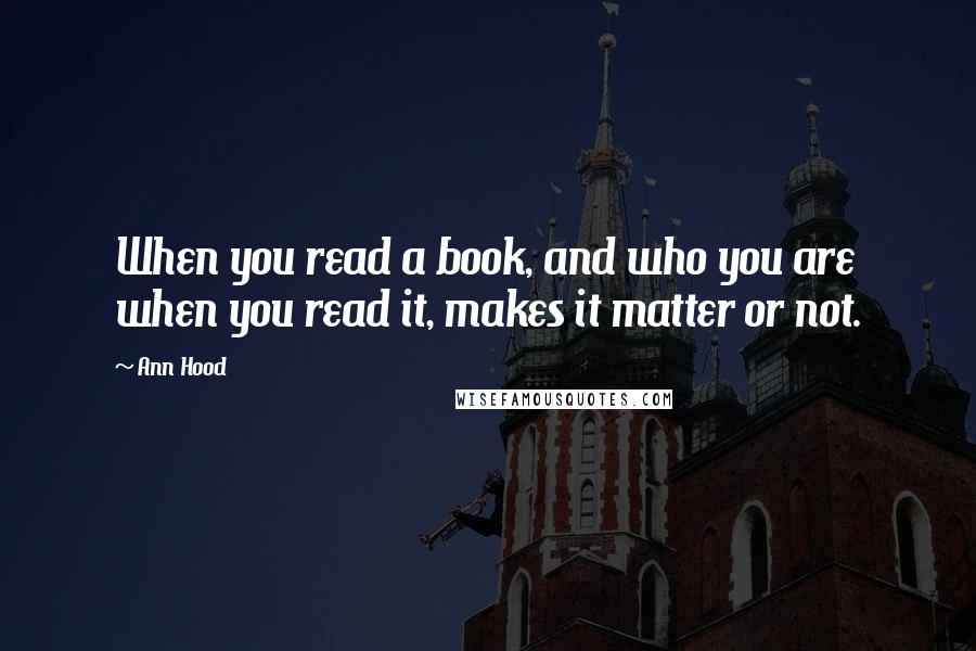 Ann Hood Quotes: When you read a book, and who you are when you read it, makes it matter or not.