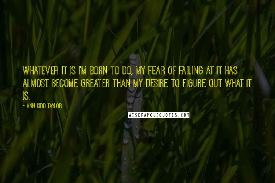 Ann Kidd Taylor Quotes: Whatever it is I'm born to do, my fear of failing at it has almost become greater than my desire to figure out what it is.