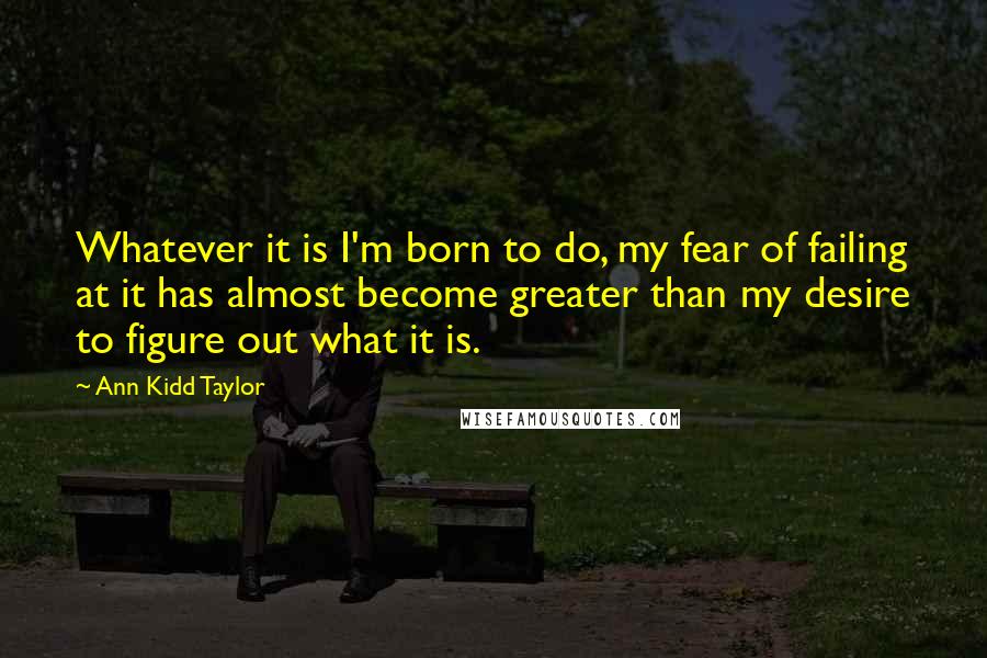 Ann Kidd Taylor Quotes: Whatever it is I'm born to do, my fear of failing at it has almost become greater than my desire to figure out what it is.