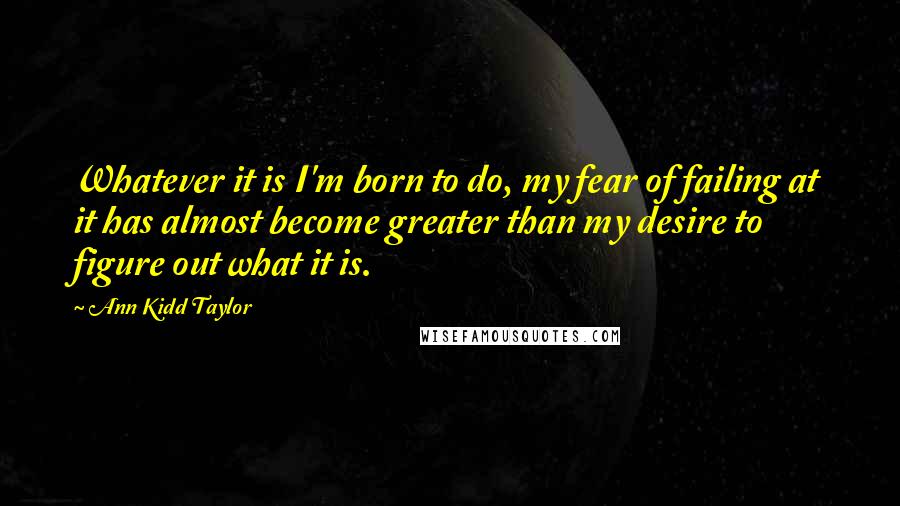 Ann Kidd Taylor Quotes: Whatever it is I'm born to do, my fear of failing at it has almost become greater than my desire to figure out what it is.