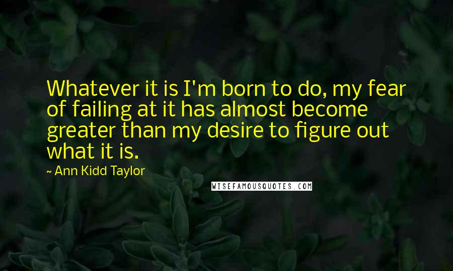 Ann Kidd Taylor Quotes: Whatever it is I'm born to do, my fear of failing at it has almost become greater than my desire to figure out what it is.