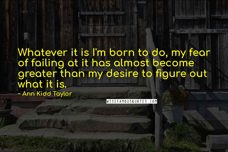 Ann Kidd Taylor Quotes: Whatever it is I'm born to do, my fear of failing at it has almost become greater than my desire to figure out what it is.