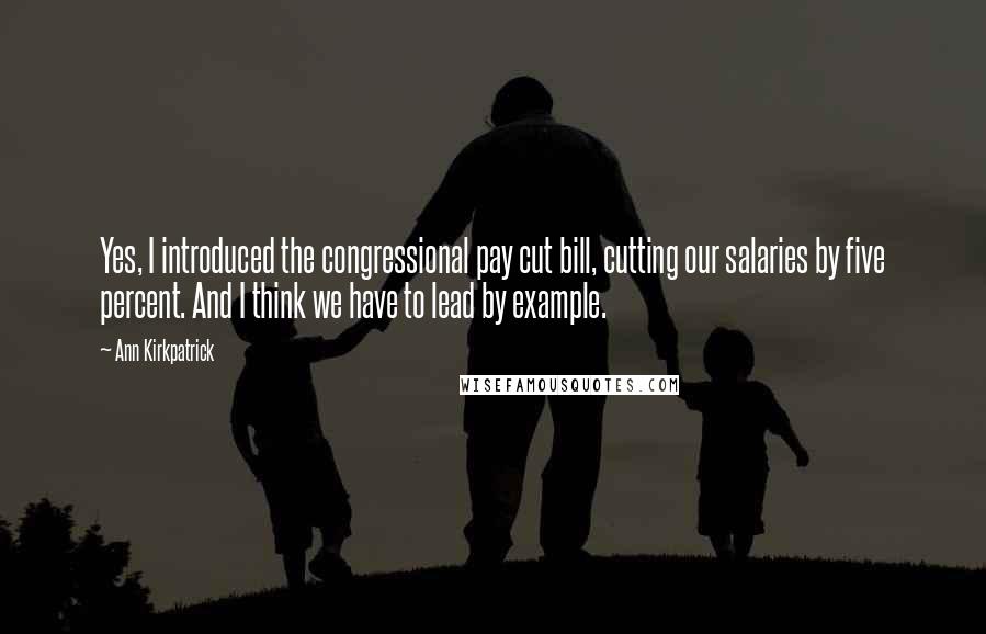 Ann Kirkpatrick Quotes: Yes, I introduced the congressional pay cut bill, cutting our salaries by five percent. And I think we have to lead by example.