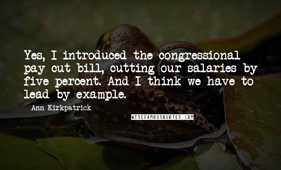 Ann Kirkpatrick Quotes: Yes, I introduced the congressional pay cut bill, cutting our salaries by five percent. And I think we have to lead by example.