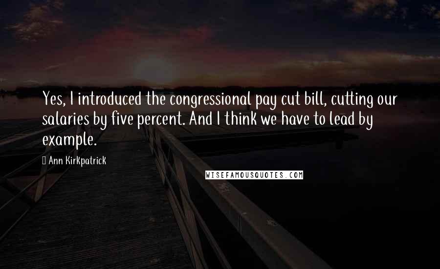 Ann Kirkpatrick Quotes: Yes, I introduced the congressional pay cut bill, cutting our salaries by five percent. And I think we have to lead by example.