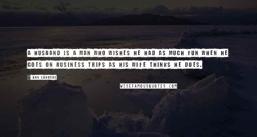 Ann Landers Quotes: A husband is a man who wishes he had as much fun when he goes on business trips as his wife thinks he does.