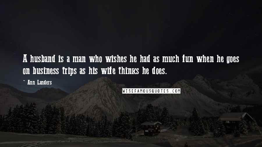 Ann Landers Quotes: A husband is a man who wishes he had as much fun when he goes on business trips as his wife thinks he does.