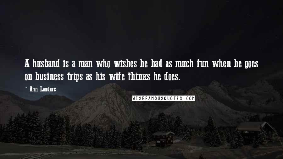 Ann Landers Quotes: A husband is a man who wishes he had as much fun when he goes on business trips as his wife thinks he does.