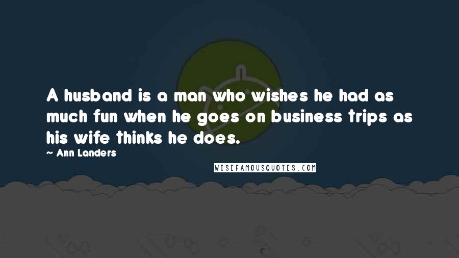 Ann Landers Quotes: A husband is a man who wishes he had as much fun when he goes on business trips as his wife thinks he does.