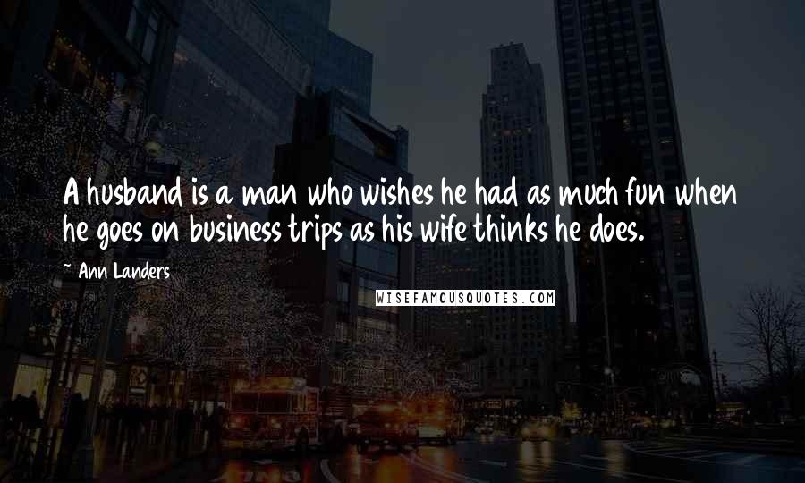 Ann Landers Quotes: A husband is a man who wishes he had as much fun when he goes on business trips as his wife thinks he does.