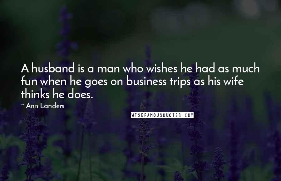 Ann Landers Quotes: A husband is a man who wishes he had as much fun when he goes on business trips as his wife thinks he does.