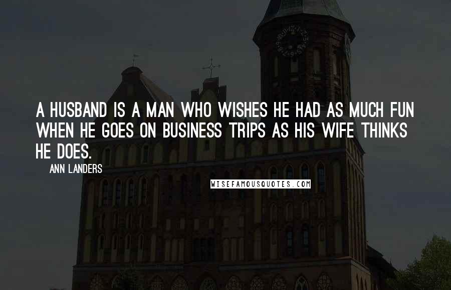 Ann Landers Quotes: A husband is a man who wishes he had as much fun when he goes on business trips as his wife thinks he does.