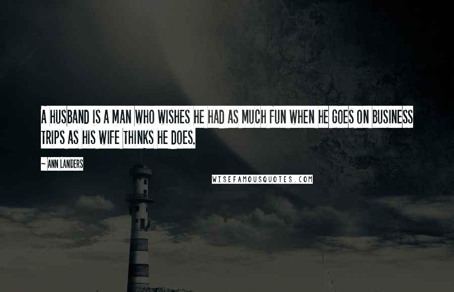 Ann Landers Quotes: A husband is a man who wishes he had as much fun when he goes on business trips as his wife thinks he does.