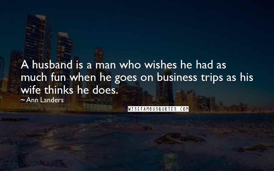 Ann Landers Quotes: A husband is a man who wishes he had as much fun when he goes on business trips as his wife thinks he does.