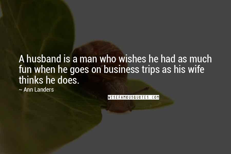 Ann Landers Quotes: A husband is a man who wishes he had as much fun when he goes on business trips as his wife thinks he does.